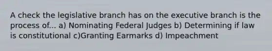 A check the legislative branch has on the executive branch is the process of... a) Nominating Federal Judges b) Determining if law is constitutional c)Granting Earmarks d) Impeachment