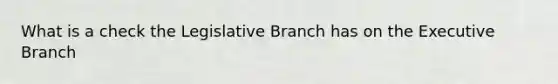 What is a check the Legislative Branch has on the Executive Branch