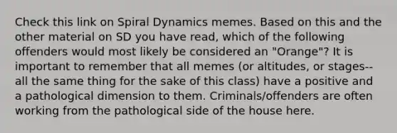 Check this link on Spiral Dynamics memes. Based on this and the other material on SD you have read, which of the following offenders would most likely be considered an "Orange"? It is important to remember that all memes (or altitudes, or stages-- all the same thing for the sake of this class) have a positive and a pathological dimension to them. Criminals/offenders are often working from the pathological side of the house here.