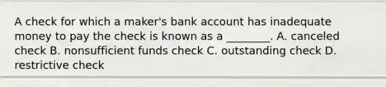 A check for which a​ maker's bank account has inadequate money to pay the check is known as a​ ________. A. canceled check B. nonsufficient funds check C. outstanding check D. restrictive check