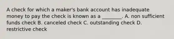 A check for which a​ maker's bank account has inadequate money to pay the check is known as a​ ________. A. non sufficient funds check B. canceled check C. outstanding check D. restrictive check