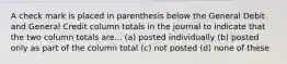 A check mark is placed in parenthesis below the General Debit and General Credit column totals in the journal to indicate that the two column totals are... (a) posted individually (b) posted only as part of the column total (c) not posted (d) none of these