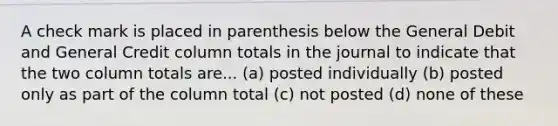 A check mark is placed in parenthesis below the General Debit and General Credit column totals in the journal to indicate that the two column totals are... (a) posted individually (b) posted only as part of the column total (c) not posted (d) none of these