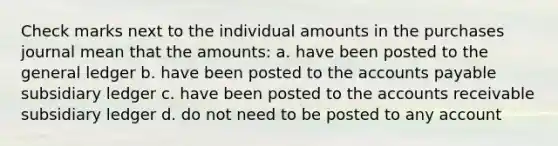 Check marks next to the individual amounts in the purchases journal mean that the amounts: a. have been posted to the general ledger b. have been posted to the accounts payable subsidiary ledger c. have been posted to the accounts receivable subsidiary ledger d. do not need to be posted to any account