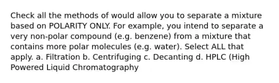 Check all the methods of would allow you to separate a mixture based on POLARITY ONLY. For example, you intend to separate a very non-polar compound (e.g. benzene) from a mixture that contains more polar molecules (e.g. water). Select ALL that apply. a. Filtration b. Centrifuging c. Decanting d. HPLC (High Powered Liquid Chromatography