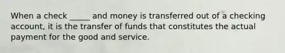 When a check _____ and money is transferred out of a checking account, it is the transfer of funds that constitutes the actual payment for the good and service.