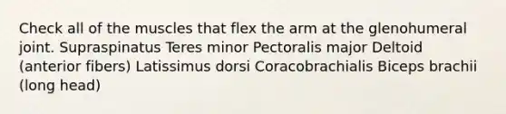 Check all of the muscles that flex the arm at the glenohumeral joint. Supraspinatus Teres minor Pectoralis major Deltoid (anterior fibers) Latissimus dorsi Coracobrachialis Biceps brachii (long head)