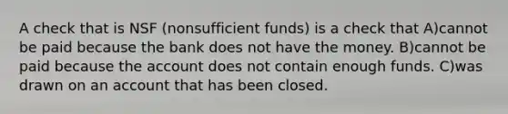 A check that is NSF (nonsufficient funds) is a check that A)cannot be paid because the bank does not have the money. B)cannot be paid because the account does not contain enough funds. C)was drawn on an account that has been closed.