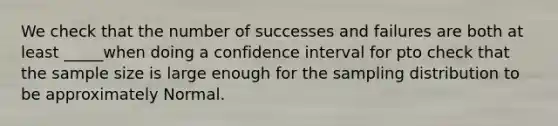 We check that the number of successes and failures are both at least _____when doing a confidence interval for pto check that the sample size is large enough for the sampling distribution to be approximately Normal.