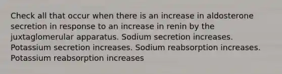 Check all that occur when there is an increase in aldosterone secretion in response to an increase in renin by the juxtaglomerular apparatus. Sodium secretion increases. Potassium secretion increases. Sodium reabsorption increases. Potassium reabsorption increases