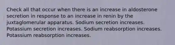 Check all that occur when there is an increase in aldosterone secretion in response to an increase in renin by the juxtaglomerular apparatus. Sodium secretion increases. Potassium secretion increases. Sodium reabsorption increases. Potassium reabsorption increases.