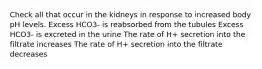 Check all that occur in the kidneys in response to increased body pH levels. Excess HCO3- is reabsorbed from the tubules Excess HCO3- is excreted in the urine The rate of H+ secretion into the filtrate increases The rate of H+ secretion into the filtrate decreases