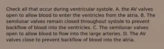 Check all that occur during ventricular systole. A. the AV valves open to allow blood to enter the ventricles from the atria. B. The semilunar valves remain closed throughout systole to prevent backflow of blood into the ventricles. C. The semilunar valves open to allow blood to flow into the large arteries. D. The AV valves close to prevent backflow of blood into the atria.