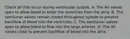 Check all that occur during ventricular systole. A. The AV valves open to allow blood to enter the ventricles from the atria. B. The semilunar valves remain closed throughout systole to prevent backflow of blood into the ventricles. C. The semilunar valves open to allow blood to flow into the large arteries. D. The AV valves close to prevent backflow of blood into the atria.