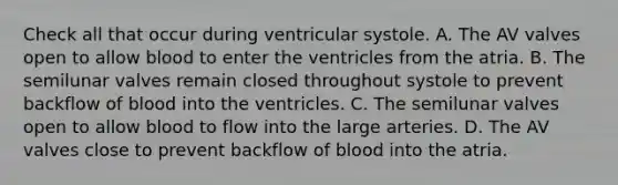 Check all that occur during ventricular systole. A. The AV valves open to allow blood to enter the ventricles from the atria. B. The semilunar valves remain closed throughout systole to prevent backflow of blood into the ventricles. C. The semilunar valves open to allow blood to flow into the large arteries. D. The AV valves close to prevent backflow of blood into the atria.