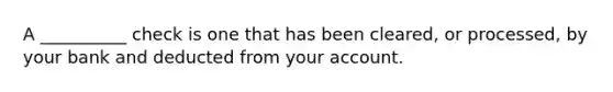 A __________ check is one that has been cleared, or processed, by your bank and deducted from your account.​