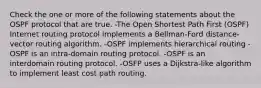 Check the one or more of the following statements about the OSPF protocol that are true. -The Open Shortest Path First (OSPF) Internet routing protocol implements a Bellman-Ford distance-vector routing algorithm. -OSPF implements hierarchical routing -OSPF is an intra-domain routing protocol. -OSPF is an interdomain routing protocol. -OSFP uses a Dijkstra-like algorithm to implement least cost path routing.