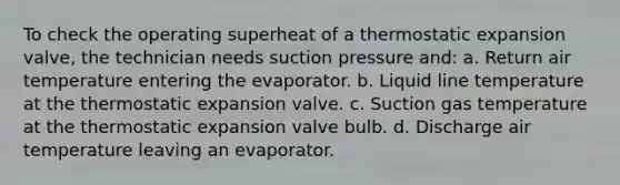 To check the operating superheat of a thermostatic expansion valve, the technician needs suction pressure and: a. Return air temperature entering the evaporator. b. Liquid line temperature at the thermostatic expansion valve. c. Suction gas temperature at the thermostatic expansion valve bulb. d. Discharge air temperature leaving an evaporator.