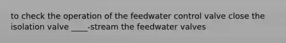 to check the operation of the feedwater control valve close the isolation valve ____-stream the feedwater valves