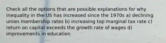 Check all the options that are possible explanations for why inequality in the US has increased since the 1970s a) declining union membership rates b) increasing top marginal tax rate c) return on capital exceeds the growth rate of wages d) improvements in education