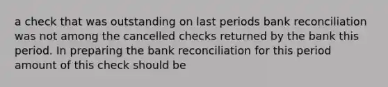 a check that was outstanding on last periods bank reconciliation was not among the cancelled checks returned by the bank this period. In preparing the bank reconciliation for this period amount of this check should be