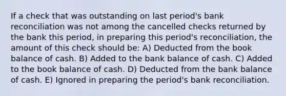 If a check that was outstanding on last period's bank reconciliation was not among the cancelled checks returned by the bank this period, in preparing this period's reconciliation, the amount of this check should be: A) Deducted from the book balance of cash. B) Added to the bank balance of cash. C) Added to the book balance of cash. D) Deducted from the bank balance of cash. E) Ignored in preparing the period's bank reconciliation.