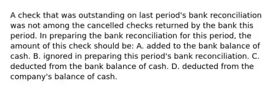 A check that was outstanding on last period's bank reconciliation was not among the cancelled checks returned by the bank this period. In preparing the bank reconciliation for this period, the amount of this check should be: A. added to the bank balance of cash. B. ignored in preparing this period's bank reconciliation. C. deducted from the bank balance of cash. D. deducted from the company's balance of cash.