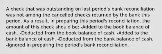 A check that was outstanding on last period's bank reconciliation was not among the cancelled checks returned by the bank this period. As a result, in preparing this period's reconciliation, the amount of this check should be: -Added to the book balance of cash. -Deducted from the book balance of cash. -Added to the bank balance of cash. -Deducted from the bank balance of cash. -Ignored in preparing the period's bank reconciliation.