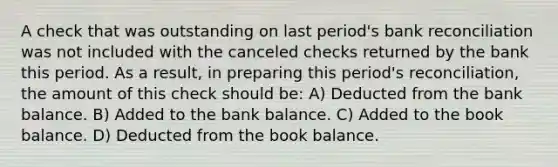 A check that was outstanding on last period's bank reconciliation was not included with the canceled checks returned by the bank this period. As a result, in preparing this period's reconciliation, the amount of this check should be: A) Deducted from the bank balance. B) Added to the bank balance. C) Added to the book balance. D) Deducted from the book balance.