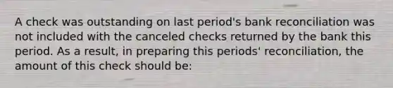 A check was outstanding on last period's bank reconciliation was not included with the canceled checks returned by the bank this period. As a result, in preparing this periods' reconciliation, the amount of this check should be: