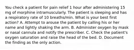 You check a patient for pain relief 1 hour after administering 15 mg of morphine intramuscularly. The patient is sleeping and has a respiratory rate of 10 breaths/min. What is your best first action? A. Attempt to arouse the patient by calling his or her name and lightly shaking the arm. B. Administer oxygen by mask or nasal cannula and notify the prescriber. C. Check the patient's oxygen saturation and raise the head of the bed. D. Document the finding as the only action.