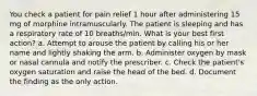 You check a patient for pain relief 1 hour after administering 15 mg of morphine intramuscularly. The patient is sleeping and has a respiratory rate of 10 breaths/min. What is your best first action? a. Attempt to arouse the patient by calling his or her name and lightly shaking the arm. b. Administer oxygen by mask or nasal cannula and notify the prescriber. c. Check the patient's oxygen saturation and raise the head of the bed. d. Document the finding as the only action.