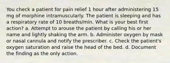 You check a patient for pain relief 1 hour after administering 15 mg of morphine intramuscularly. The patient is sleeping and has a respiratory rate of 10 breaths/min. What is your best first action? a. Attempt to arouse the patient by calling his or her name and lightly shaking the arm. b. Administer oxygen by mask or nasal cannula and notify the prescriber. c. Check the patient's oxygen saturation and raise the head of the bed. d. Document the finding as the only action.