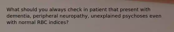 What should you always check in patient that present with dementia, peripheral neuropathy, unexplained psychoses even with normal RBC indices?