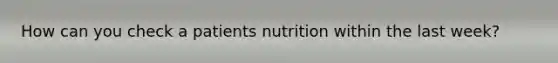 How can you check a patients nutrition within the last week?