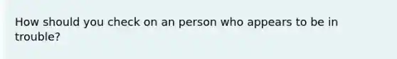 How should you check on an person who appears to be in trouble?