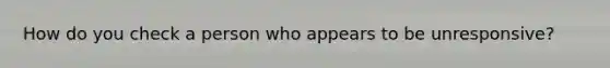 How do you check a person who appears to be unresponsive?