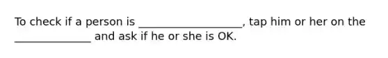 To check if a person is ___________________, tap him or her on the ______________ and ask if he or she is OK.