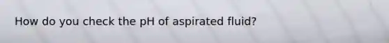 How do you check the pH of aspirated fluid?