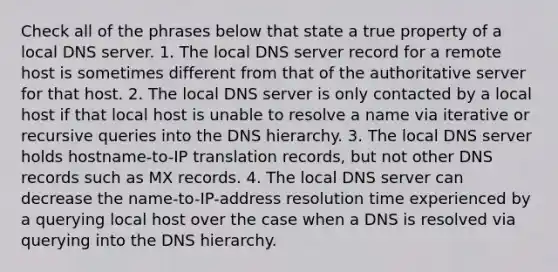 Check all of the phrases below that state a true property of a local DNS server. 1. The local DNS server record for a remote host is sometimes different from that of the authoritative server for that host. 2. The local DNS server is only contacted by a local host if that local host is unable to resolve a name via iterative or recursive queries into the DNS hierarchy. 3. The local DNS server holds hostname-to-IP translation records, but not other DNS records such as MX records. 4. The local DNS server can decrease the name-to-IP-address resolution time experienced by a querying local host over the case when a DNS is resolved via querying into the DNS hierarchy.