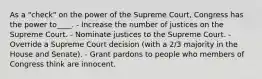 As a "check" on the power of the Supreme Court, Congress has the power to____. - Increase the number of justices on the Supreme Court. - Nominate justices to the Supreme Court. - Override a Supreme Court decision (with a 2/3 majority in the House and Senate). - Grant pardons to people who members of Congress think are innocent.