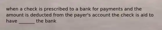 when a check is prescribed to a bank for payments and the amount is deducted from the payer's account the check is aid to have _______ the bank