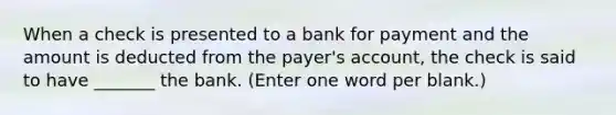 When a check is presented to a bank for payment and the amount is deducted from the payer's account, the check is said to have _______ the bank. (Enter one word per blank.)