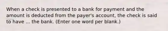 When a check is presented to a bank for payment and the amount is deducted from the payer's account, the check is said to have ... the bank. (Enter one word per blank.)