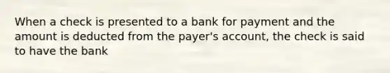 When a check is presented to a bank for payment and the amount is deducted from the payer's account, the check is said to have the bank