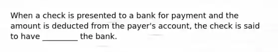 When a check is presented to a bank for payment and the amount is deducted from the payer's account, the check is said to have _________ the bank.