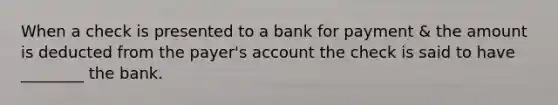 When a check is presented to a bank for payment & the amount is deducted from the payer's account the check is said to have ________ the bank.