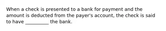 When a check is presented to a bank for payment and the amount is deducted from the payer's account, the check is said to have __________ the bank.