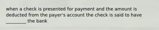 when a check is presented for payment and the amount is deducted from the payer's account the check is said to have _________ the bank