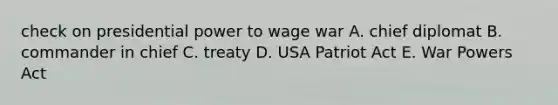 check on presidential power to wage war A. chief diplomat B. commander in chief C. treaty D. USA Patriot Act E. War Powers Act
